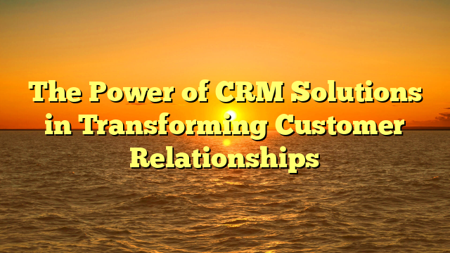 The Power of CRM Solutions in Transforming Customer Relationships
