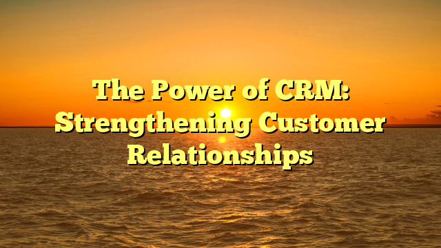 The Power of CRM: Strengthening Customer Relationships