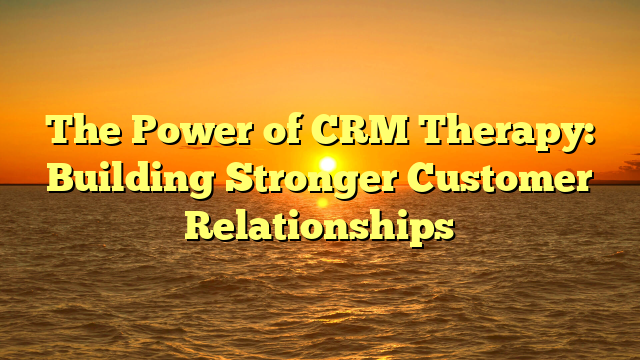 The Power of CRM Therapy: Building Stronger Customer Relationships