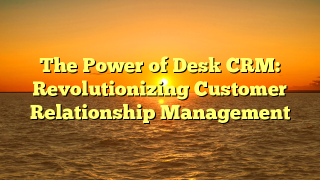 The Power of Desk CRM: Revolutionizing Customer Relationship Management
