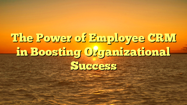 The Power of Employee CRM in Boosting Organizational Success