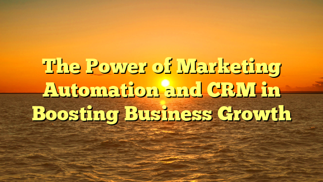The Power of Marketing Automation and CRM in Boosting Business Growth