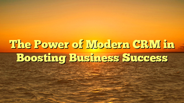 The Power of Modern CRM in Boosting Business Success