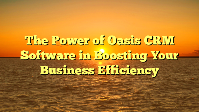 The Power of Oasis CRM Software in Boosting Your Business Efficiency