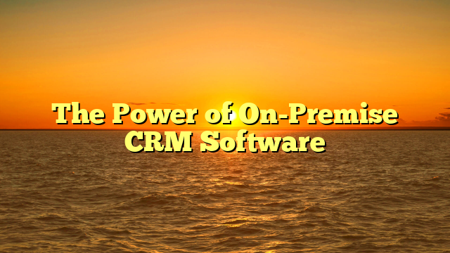 The Power of On-Premise CRM Software