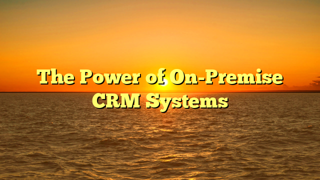 The Power of On-Premise CRM Systems