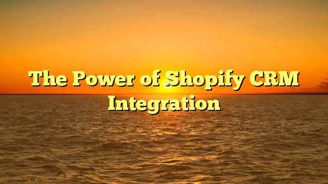 The Power of Shopify CRM Integration