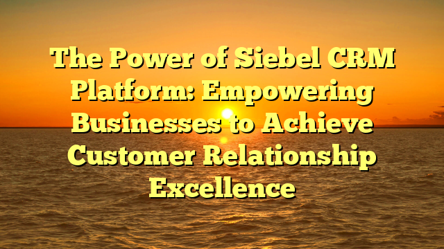 The Power of Siebel CRM Platform: Empowering Businesses to Achieve Customer Relationship Excellence