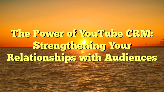 The Power of YouTube CRM: Strengthening Your Relationships with Audiences