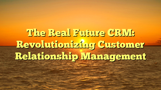 The Real Future CRM: Revolutionizing Customer Relationship Management