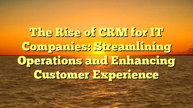 The Rise of CRM for IT Companies: Streamlining Operations and Enhancing Customer Experience