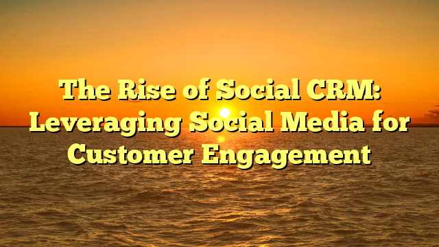 The Rise of Social CRM: Leveraging Social Media for Customer Engagement