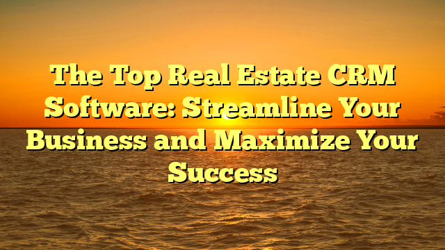 The Top Real Estate CRM Software: Streamline Your Business and Maximize Your Success