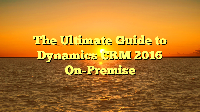 The Ultimate Guide to Dynamics CRM 2016 On-Premise