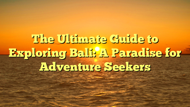 The Ultimate Guide to Exploring Bali: A Paradise for Adventure Seekers