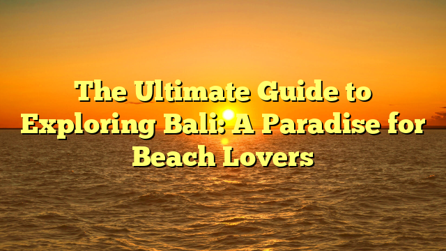 The Ultimate Guide to Exploring Bali: A Paradise for Beach Lovers