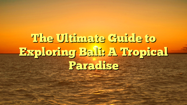 The Ultimate Guide to Exploring Bali: A Tropical Paradise
