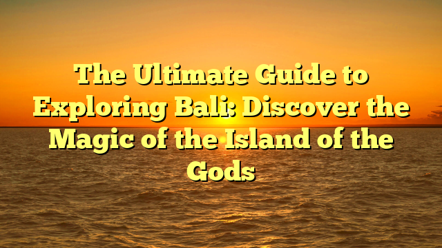 The Ultimate Guide to Exploring Bali: Discover the Magic of the Island of the Gods