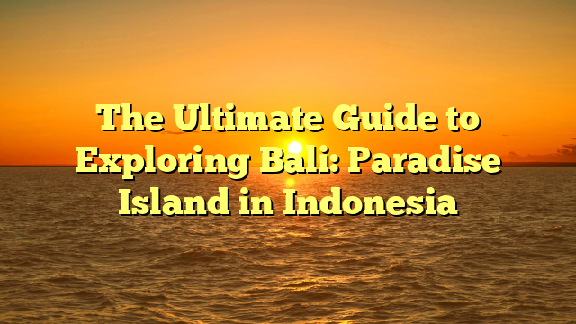 The Ultimate Guide to Exploring Bali: Paradise Island in Indonesia