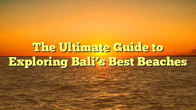 The Ultimate Guide to Exploring Bali’s Best Beaches