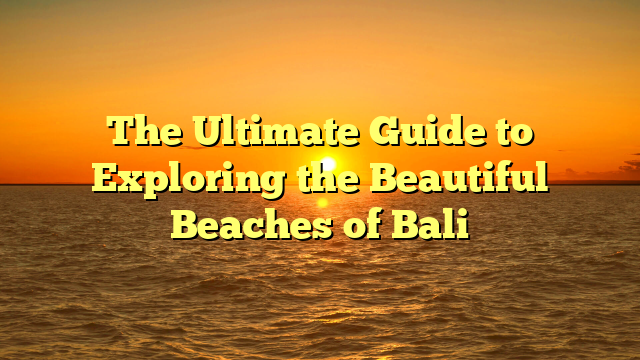 The Ultimate Guide to Exploring the Beautiful Beaches of Bali