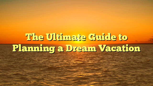 The Ultimate Guide to Planning a Dream Vacation