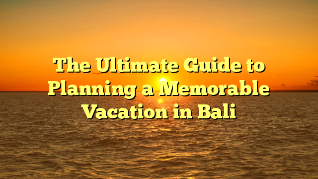 The Ultimate Guide to Planning a Memorable Vacation in Bali