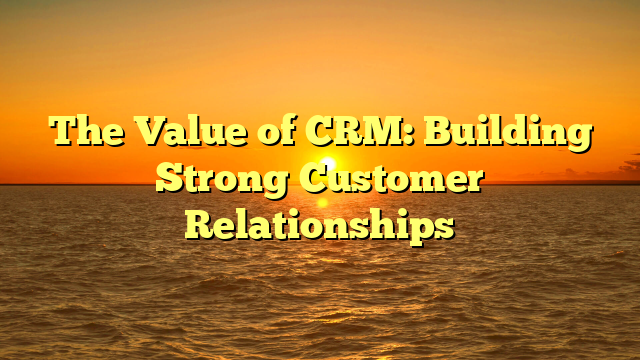 The Value of CRM: Building Strong Customer Relationships