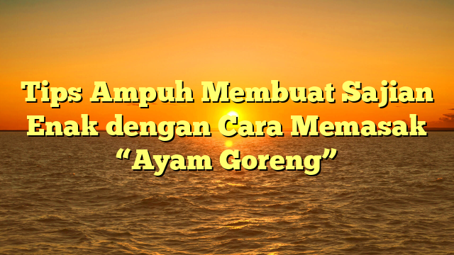 Tips Ampuh Membuat Sajian Enak dengan Cara Memasak “Ayam Goreng”