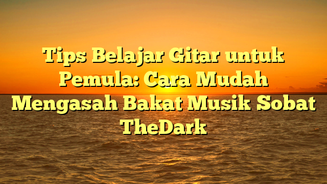 Tips Belajar Gitar untuk Pemula: Cara Mudah Mengasah Bakat Musik Sobat TheDark