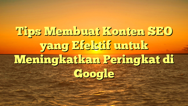 Tips Membuat Konten SEO yang Efektif untuk Meningkatkan Peringkat di Google