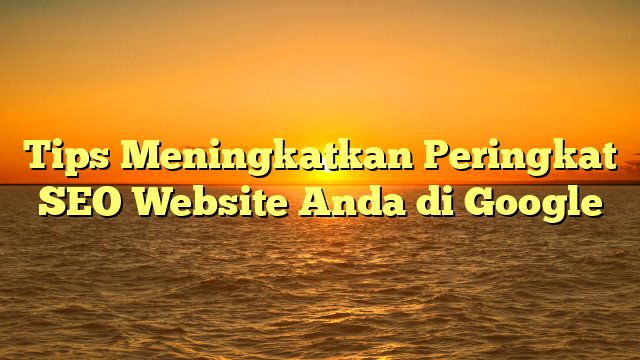 Tips Meningkatkan Peringkat SEO Website Anda di Google