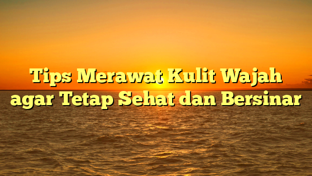 Tips Merawat Kulit Wajah agar Tetap Sehat dan Bersinar