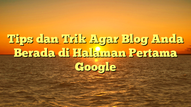 Tips dan Trik Agar Blog Anda Berada di Halaman Pertama Google