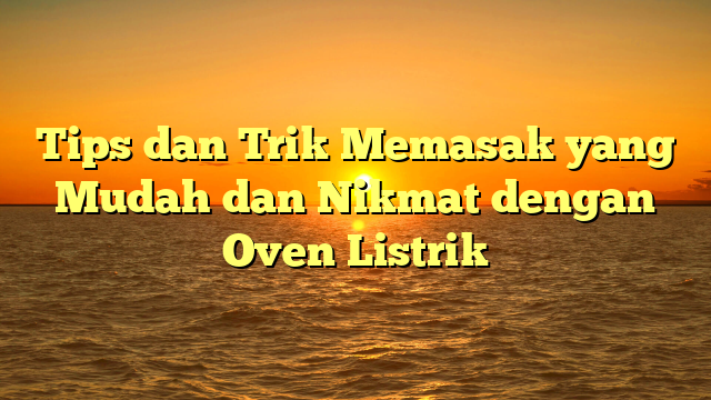 Tips dan Trik Memasak yang Mudah dan Nikmat dengan Oven Listrik