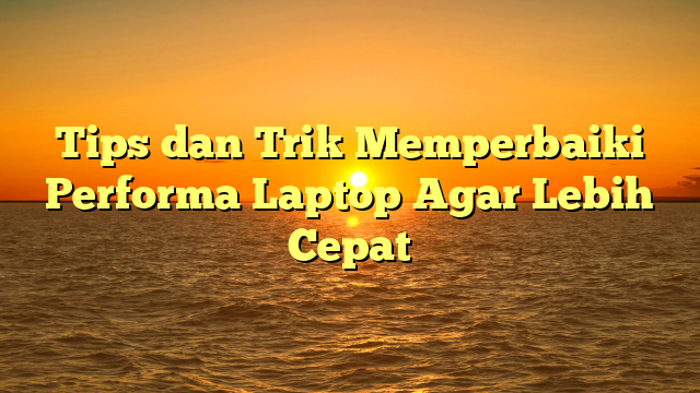 Tips dan Trik Memperbaiki Performa Laptop Agar Lebih Cepat