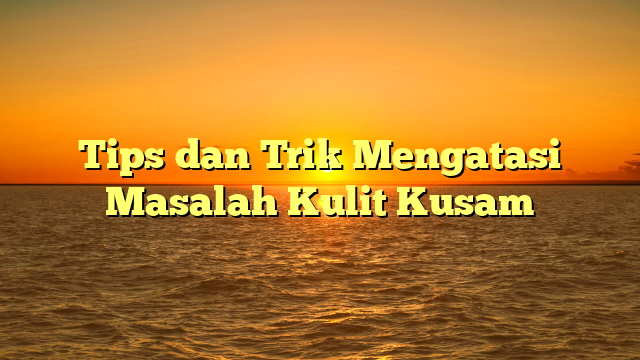 Tips dan Trik Mengatasi Masalah Kulit Kusam