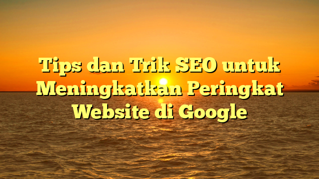 Tips dan Trik SEO untuk Meningkatkan Peringkat Website di Google