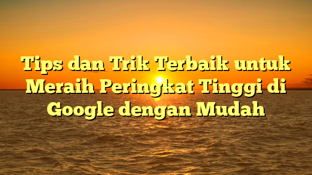 Tips dan Trik Terbaik untuk Meraih Peringkat Tinggi di Google dengan Mudah