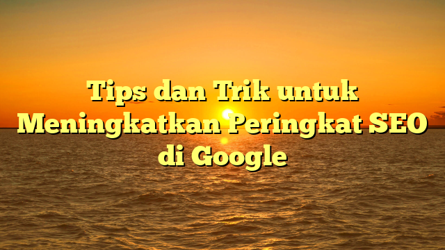 Tips dan Trik untuk Meningkatkan Peringkat SEO di Google