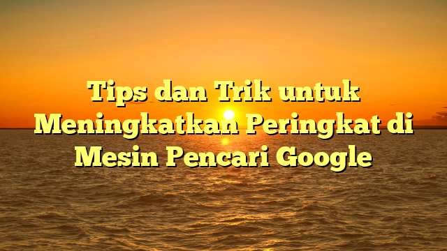 Tips dan Trik untuk Meningkatkan Peringkat di Mesin Pencari Google