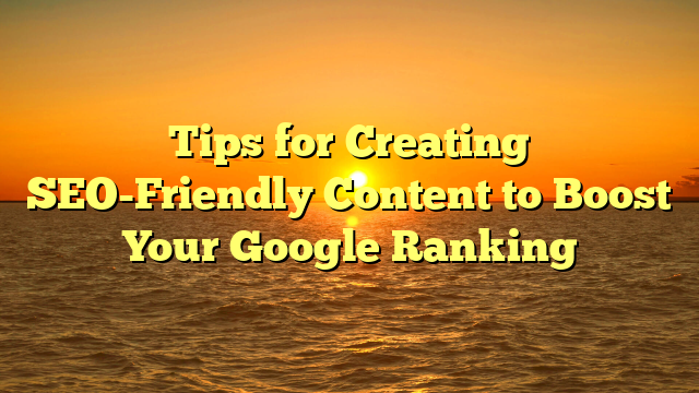 Tips for Creating SEO-Friendly Content to Boost Your Google Ranking