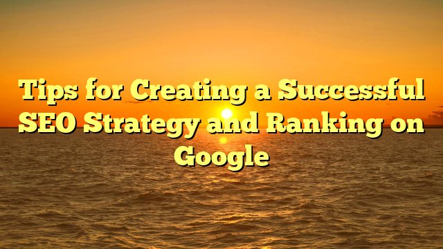 Tips for Creating a Successful SEO Strategy and Ranking on Google