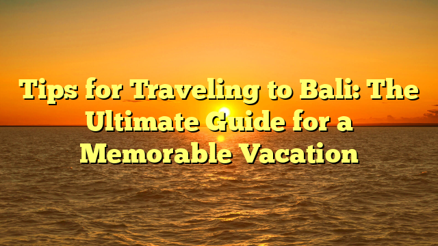 Tips for Traveling to Bali: The Ultimate Guide for a Memorable Vacation
