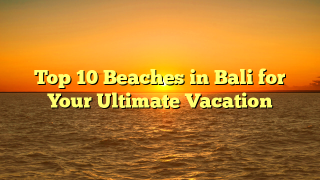 Top 10 Beaches in Bali for Your Ultimate Vacation