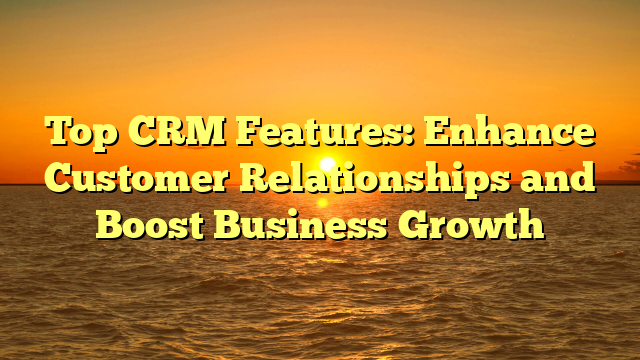 Top CRM Features: Enhance Customer Relationships and Boost Business Growth