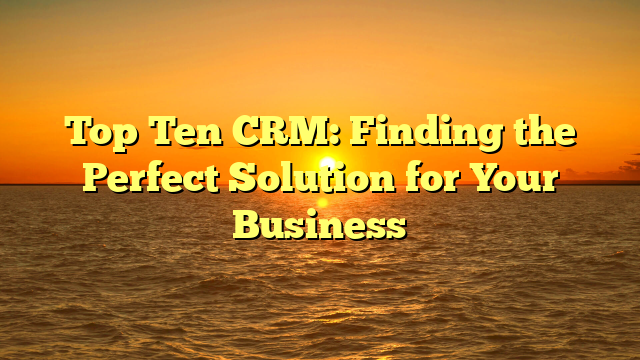 Top Ten CRM: Finding the Perfect Solution for Your Business