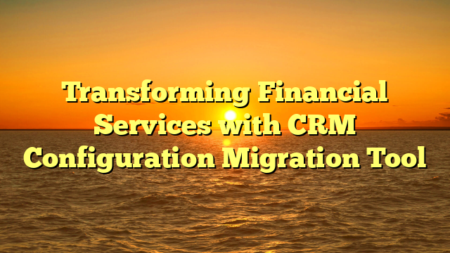 Transforming Financial Services with CRM Configuration Migration Tool