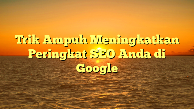 Trik Ampuh Meningkatkan Peringkat SEO Anda di Google