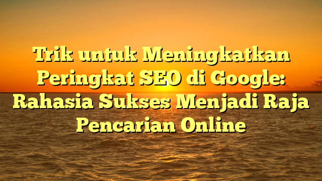 Trik untuk Meningkatkan Peringkat SEO di Google: Rahasia Sukses Menjadi Raja Pencarian Online